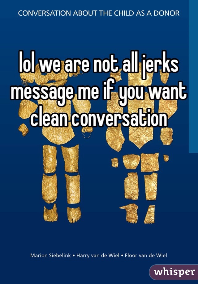 lol we are not all jerks message me if you want clean conversation 