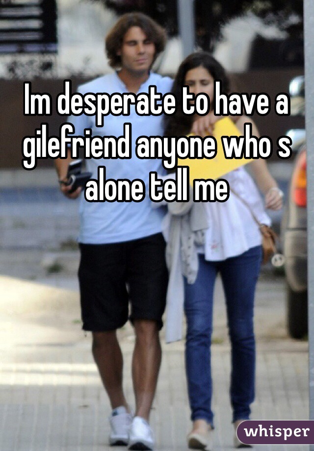 Im desperate to have a gilefriend anyone who s alone tell me 