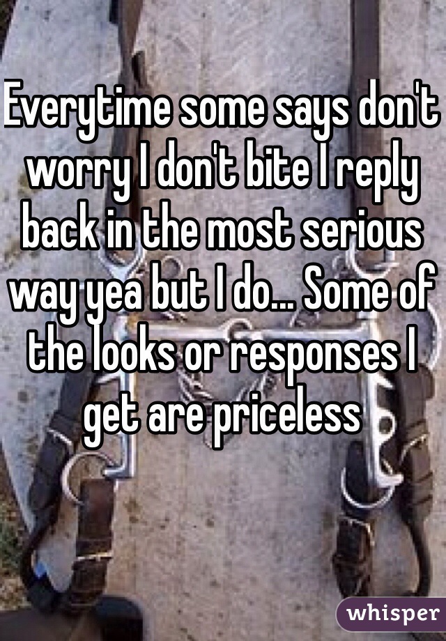 Everytime some says don't worry I don't bite I reply back in the most serious way yea but I do... Some of the looks or responses I get are priceless 