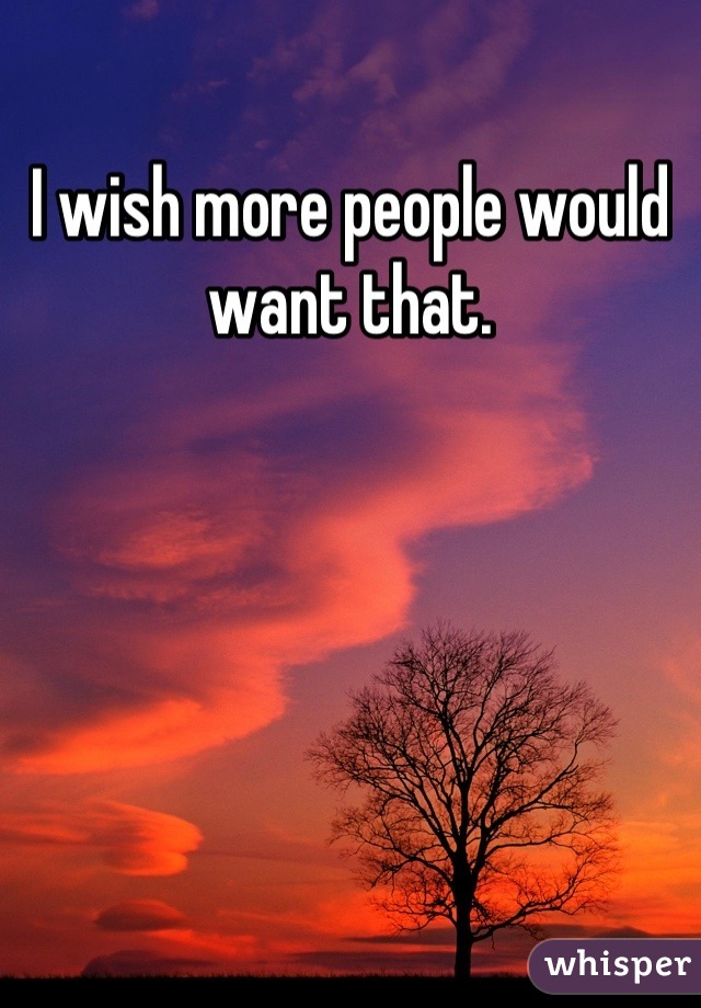 I wish more people would want that.