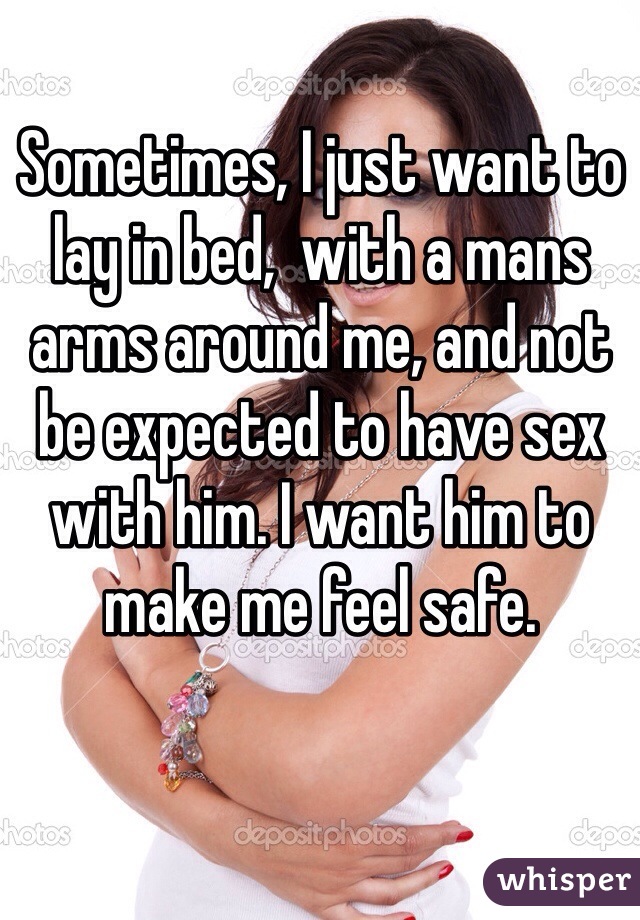 Sometimes, I just want to lay in bed,  with a mans arms around me, and not be expected to have sex with him. I want him to make me feel safe. 