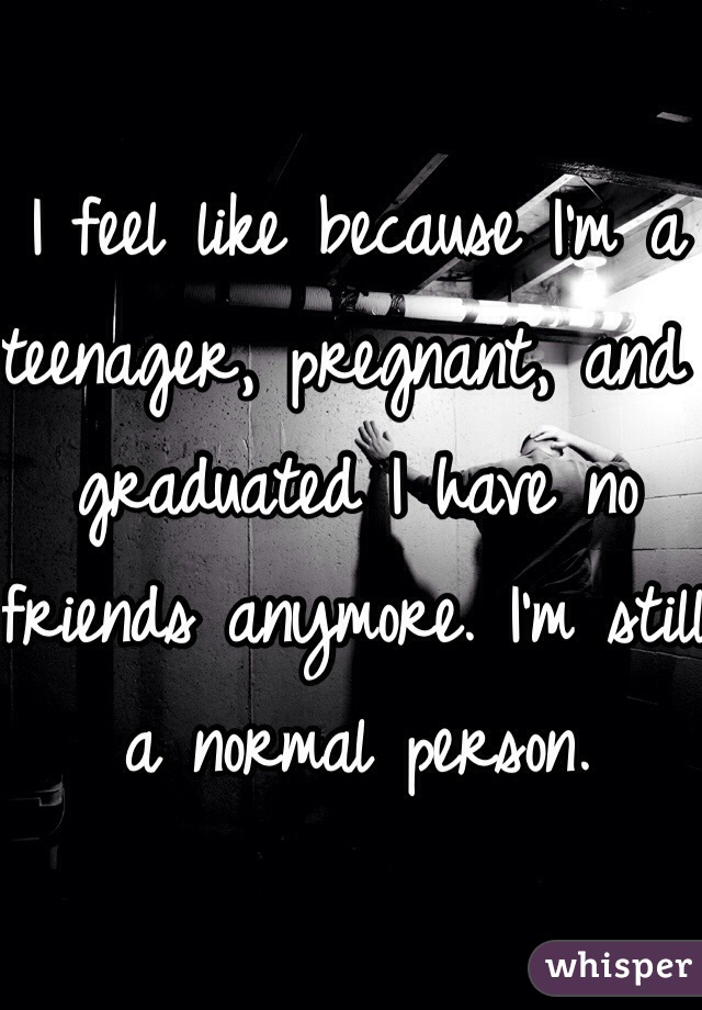 I feel like because I'm a teenager, pregnant, and graduated I have no friends anymore. I'm still a normal person. 