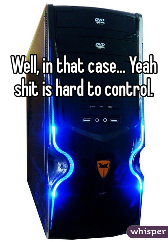 Well, in that case... Yeah shit is hard to control. 