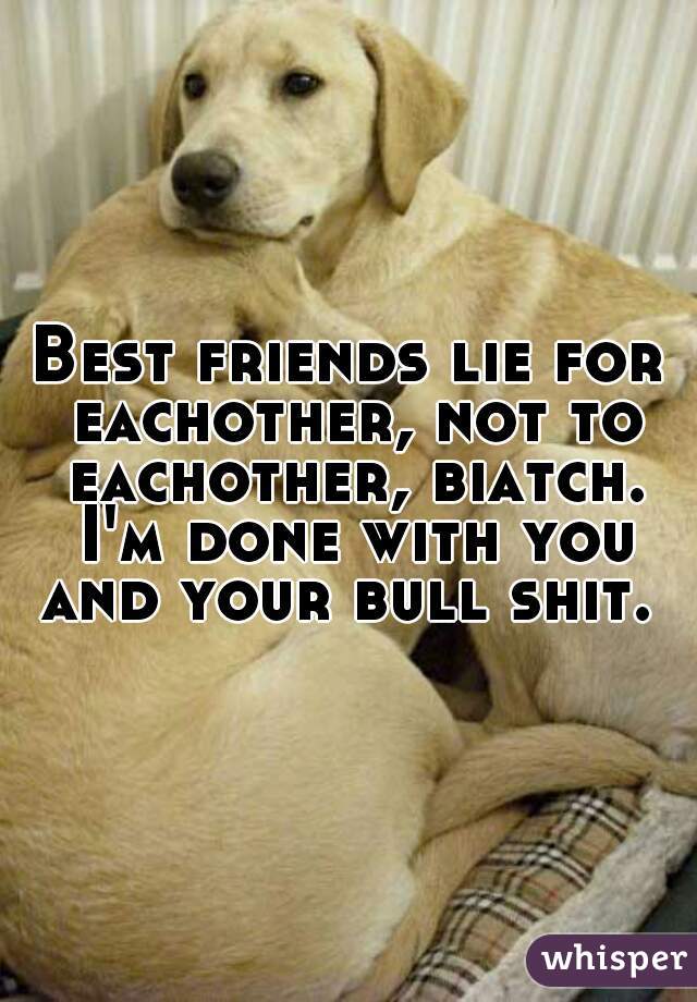 Best friends lie for eachother, not to eachother, biatch. I'm done with you and your bull shit. 