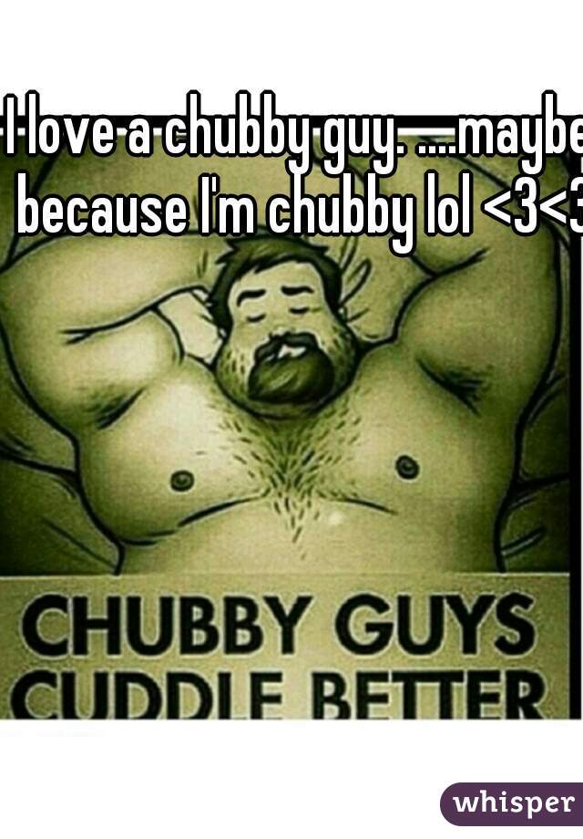 I love a chubby guy. ....maybe because I'm chubby lol <3<3