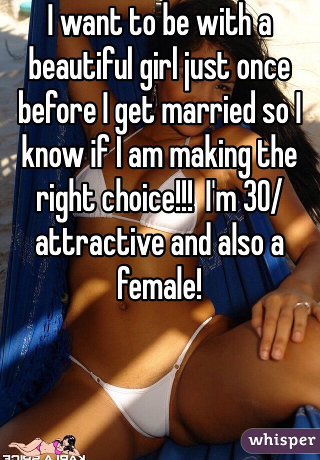 I want to be with a beautiful girl just once before I get married so I know if I am making the right choice!!!  I'm 30/attractive and also a female! 