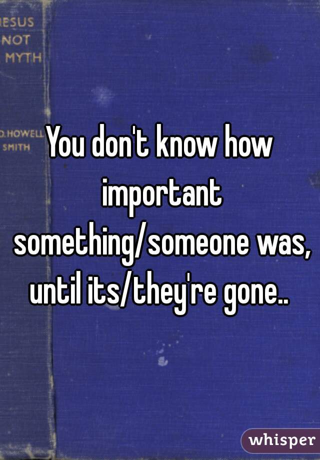 You don't know how important something/someone was, until its/they're gone.. 