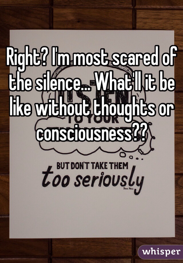 Right? I'm most scared of the silence... What'll it be like without thoughts or consciousness??