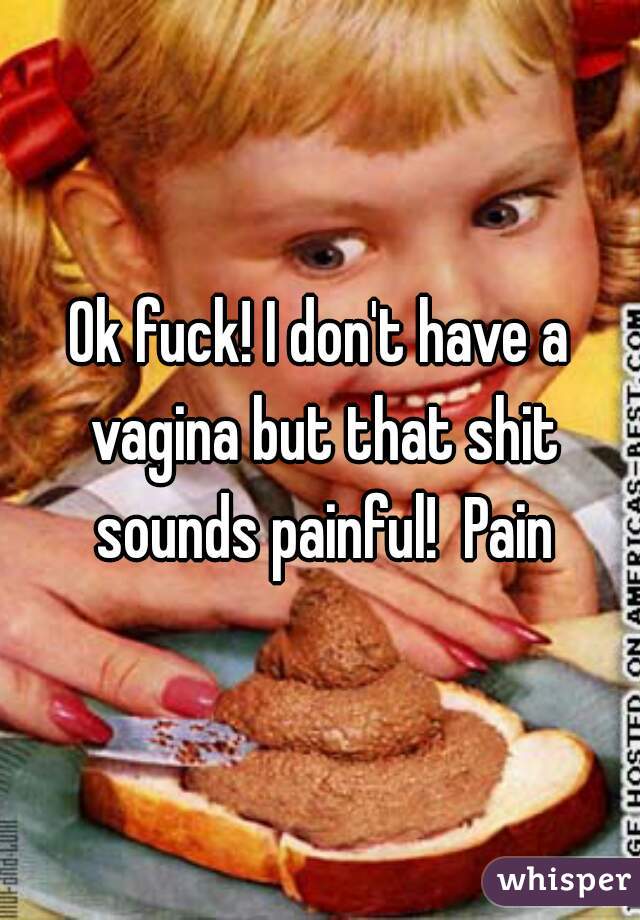 Ok fuck! I don't have a vagina but that shit sounds painful!  Pain
