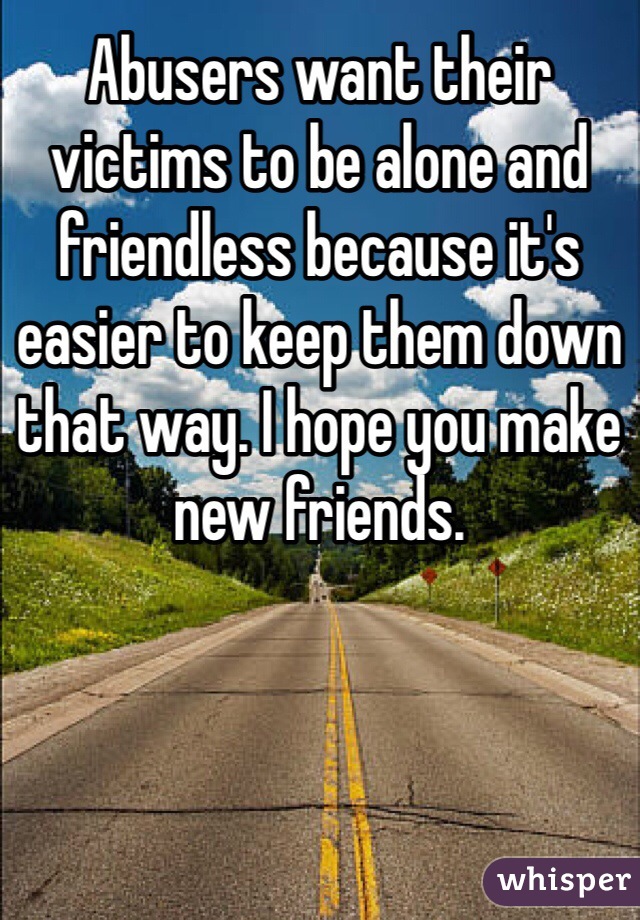 Abusers want their victims to be alone and friendless because it's easier to keep them down that way. I hope you make new friends.