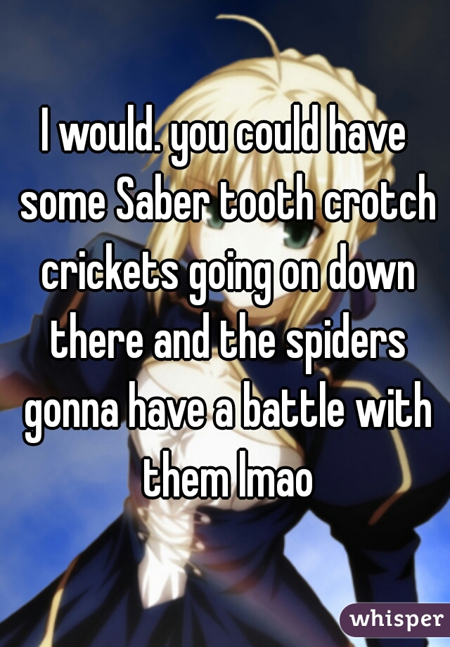 I would. you could have some Saber tooth crotch crickets going on down there and the spiders gonna have a battle with them lmao