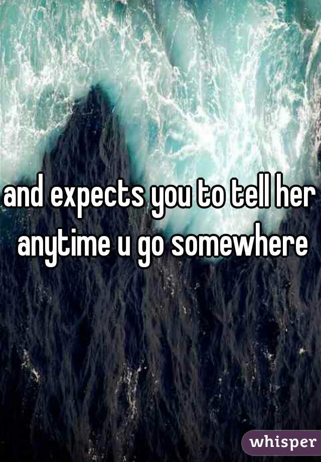 and expects you to tell her anytime u go somewhere