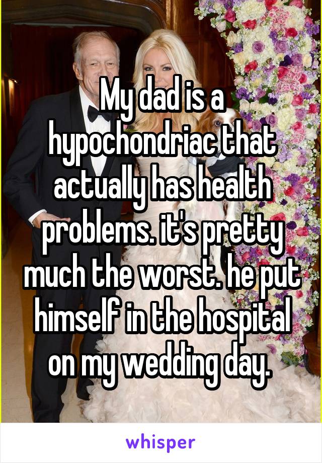 My dad is a hypochondriac that actually has health problems. it's pretty much the worst. he put himself in the hospital on my wedding day. 