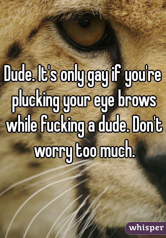 Dude. It's only gay if you're plucking your eye brows while fucking a dude. Don't worry too much.