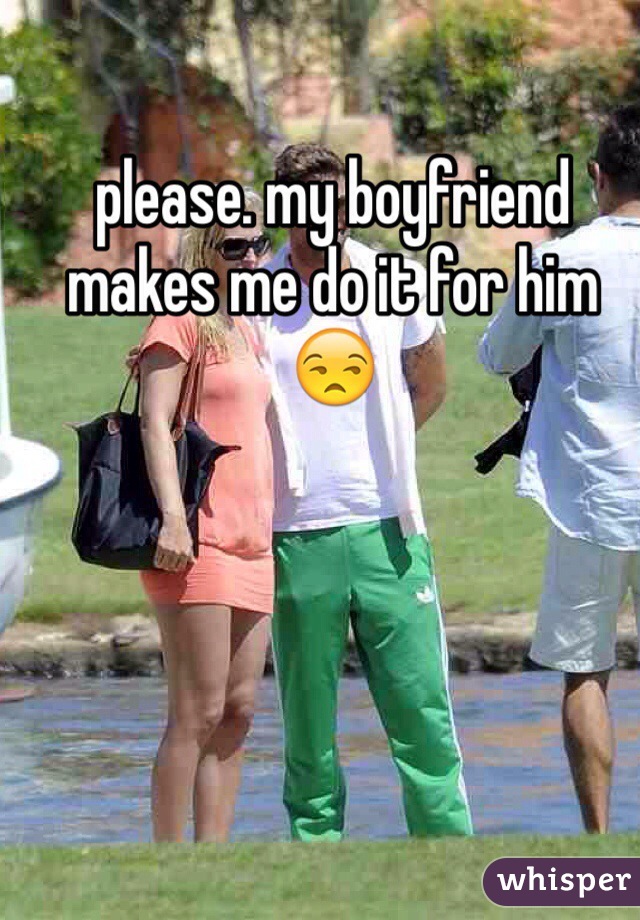please. my boyfriend makes me do it for him 😒