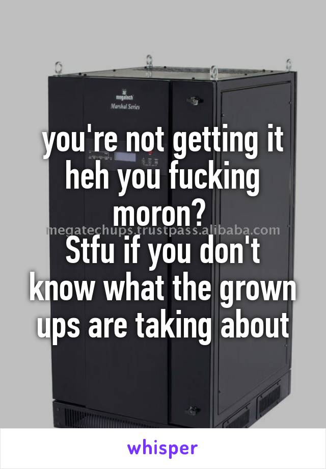 you're not getting it heh you fucking moron? 
Stfu if you don't know what the grown ups are taking about