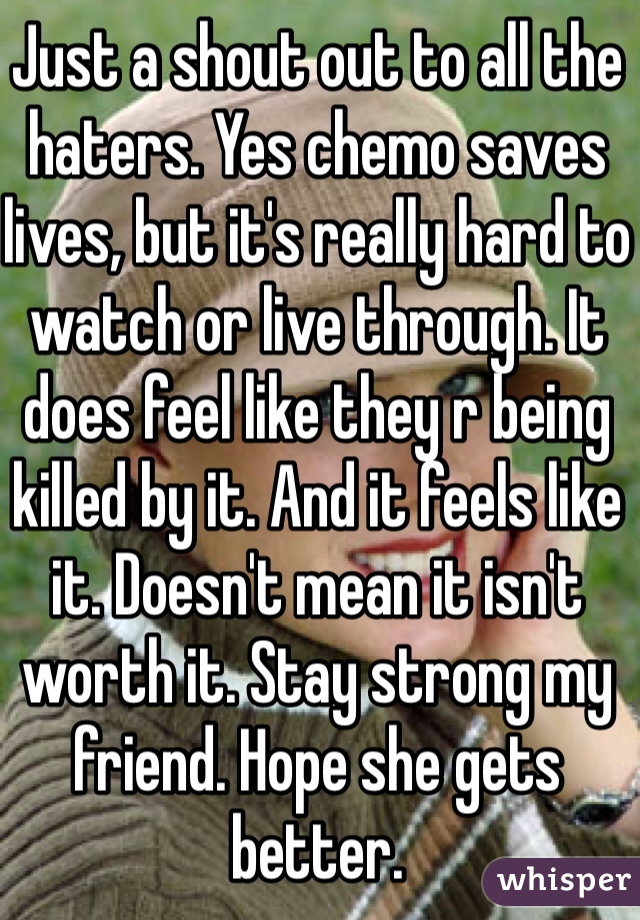 Just a shout out to all the haters. Yes chemo saves lives, but it's really hard to watch or live through. It does feel like they r being killed by it. And it feels like it. Doesn't mean it isn't worth it. Stay strong my friend. Hope she gets better. 