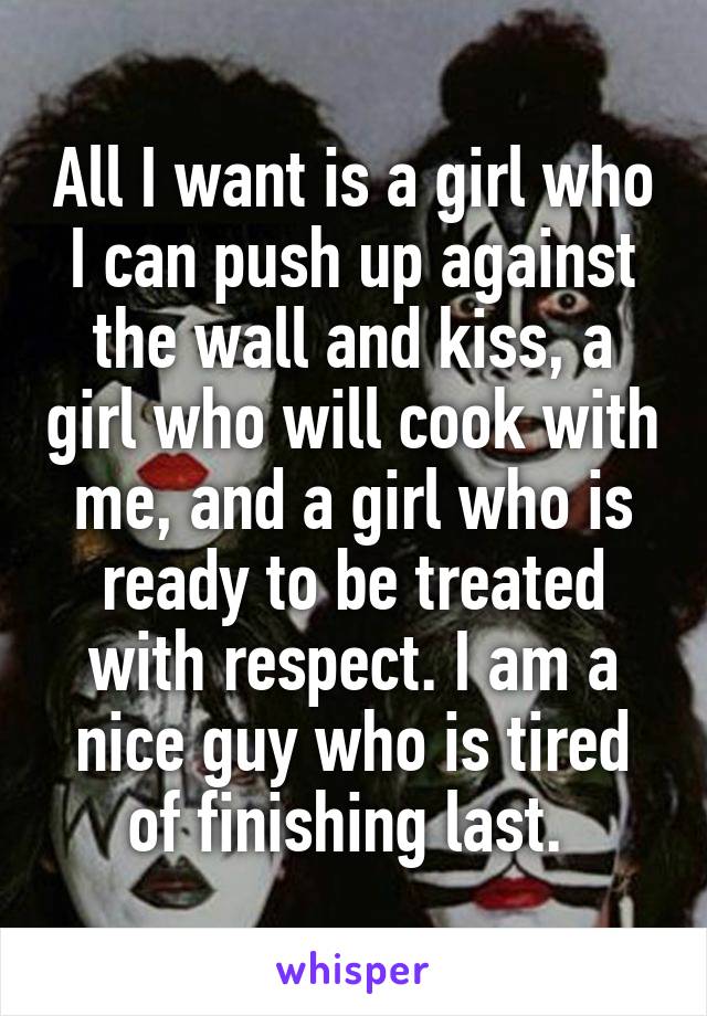 All I want is a girl who I can push up against the wall and kiss, a girl who will cook with me, and a girl who is ready to be treated with respect. I am a nice guy who is tired of finishing last. 