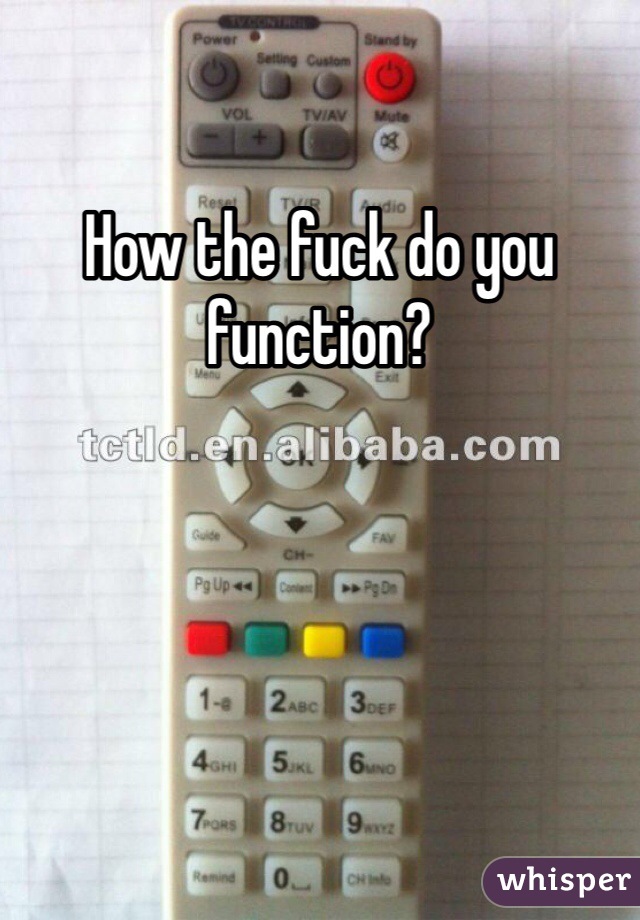 How the fuck do you function?