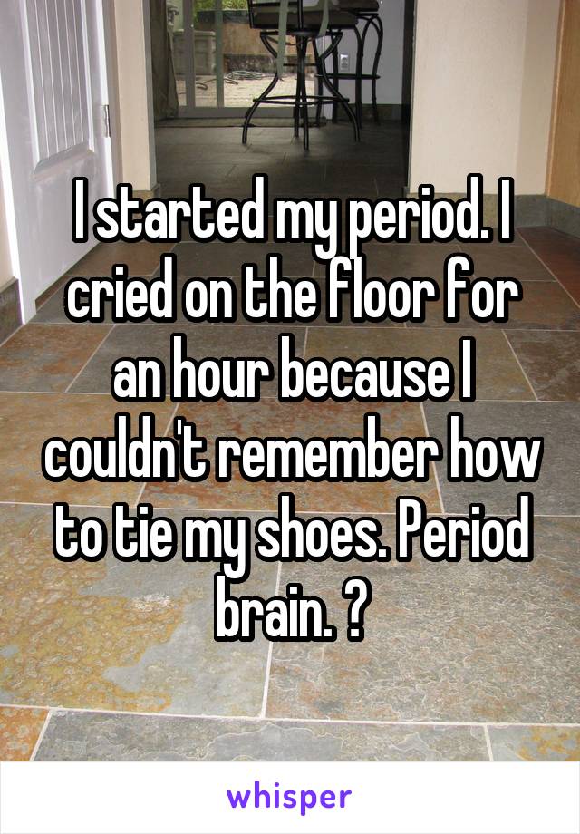 I started my period. I cried on the floor for an hour because I couldn't remember how to tie my shoes. Period brain. 👍