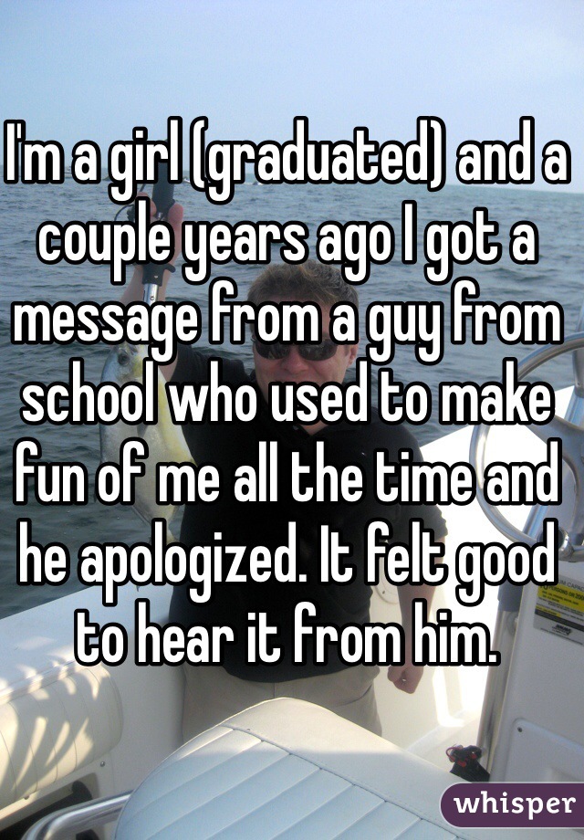 I'm a girl (graduated) and a couple years ago I got a message from a guy from school who used to make fun of me all the time and he apologized. It felt good to hear it from him.  