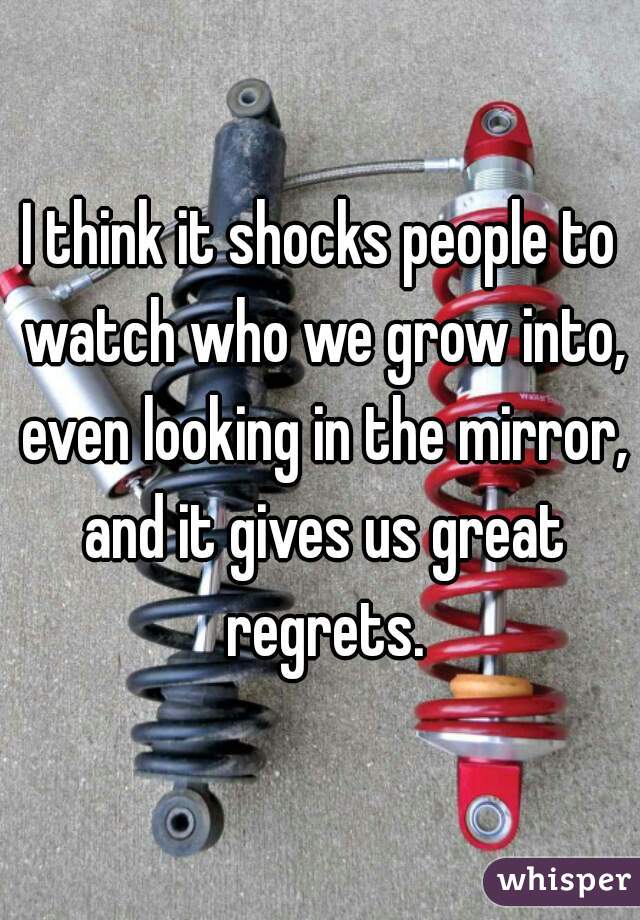 I think it shocks people to watch who we grow into, even looking in the mirror, and it gives us great regrets.
