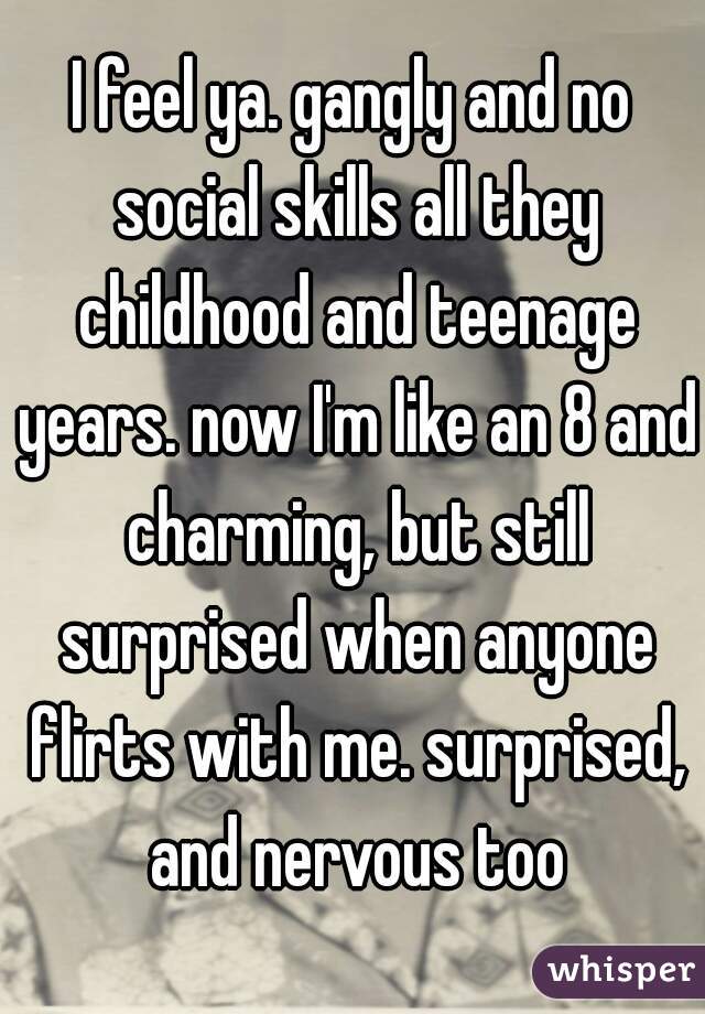 I feel ya. gangly and no social skills all they childhood and teenage years. now I'm like an 8 and charming, but still surprised when anyone flirts with me. surprised, and nervous too