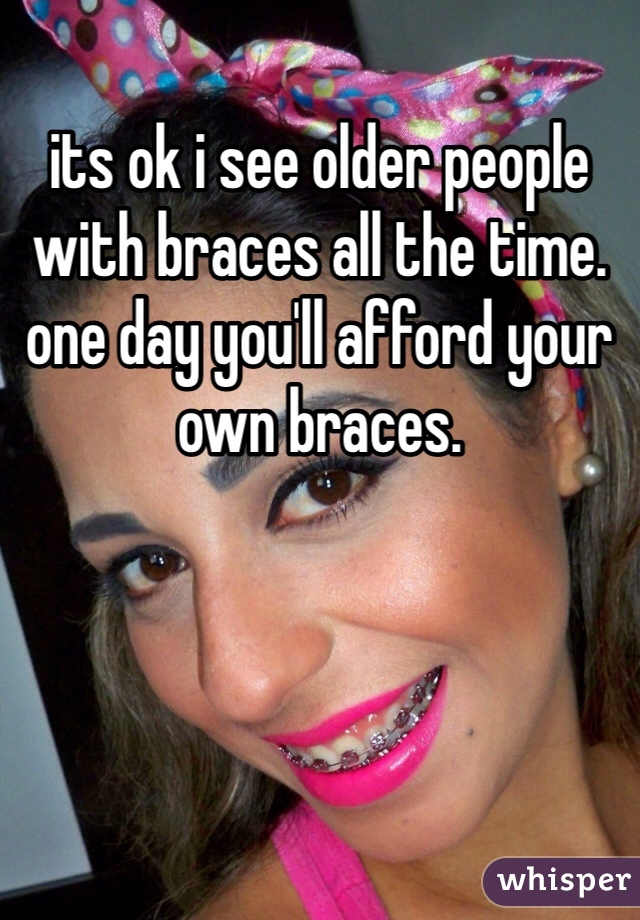 its ok i see older people with braces all the time. one day you'll afford your own braces. 