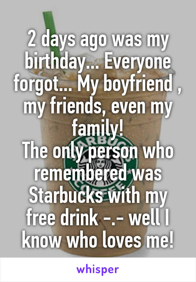 2 days ago was my birthday... Everyone forgot... My boyfriend , my friends, even my family!
The only person who remembered was Starbucks with my free drink -.- well I know who loves me!