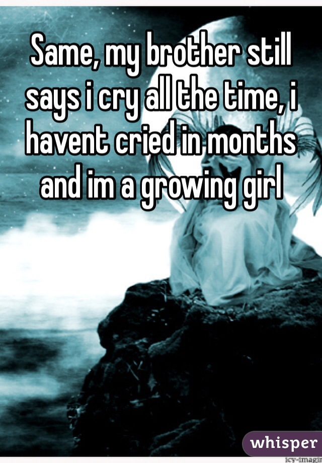 Same, my brother still says i cry all the time, i havent cried in months and im a growing girl