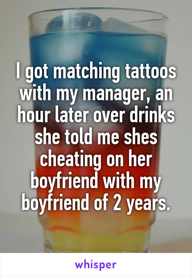 I got matching tattoos with my manager, an hour later over drinks she told me shes cheating on her boyfriend with my boyfriend of 2 years.
