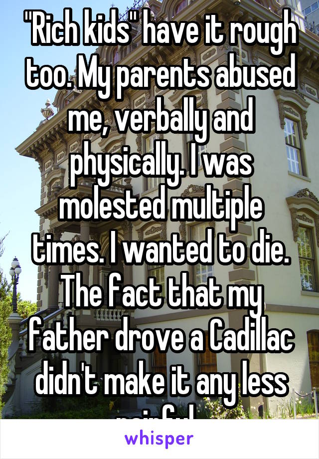 "Rich kids" have it rough too. My parents abused me, verbally and physically. I was molested multiple times. I wanted to die. The fact that my father drove a Cadillac didn't make it any less painful. 