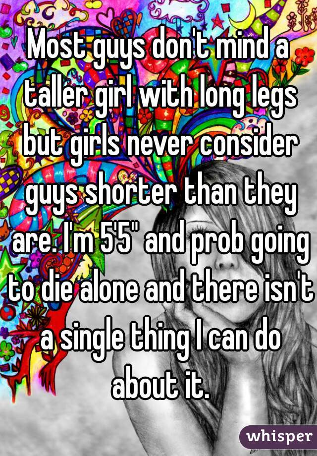 Most guys don't mind a taller girl with long legs but girls never consider guys shorter than they are. I'm 5'5" and prob going to die alone and there isn't a single thing I can do about it.