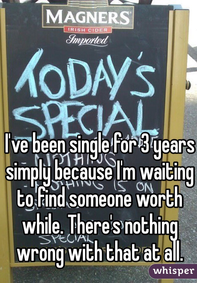 I've been single for 3 years simply because I'm waiting to find someone worth while. There's nothing wrong with that at all.
