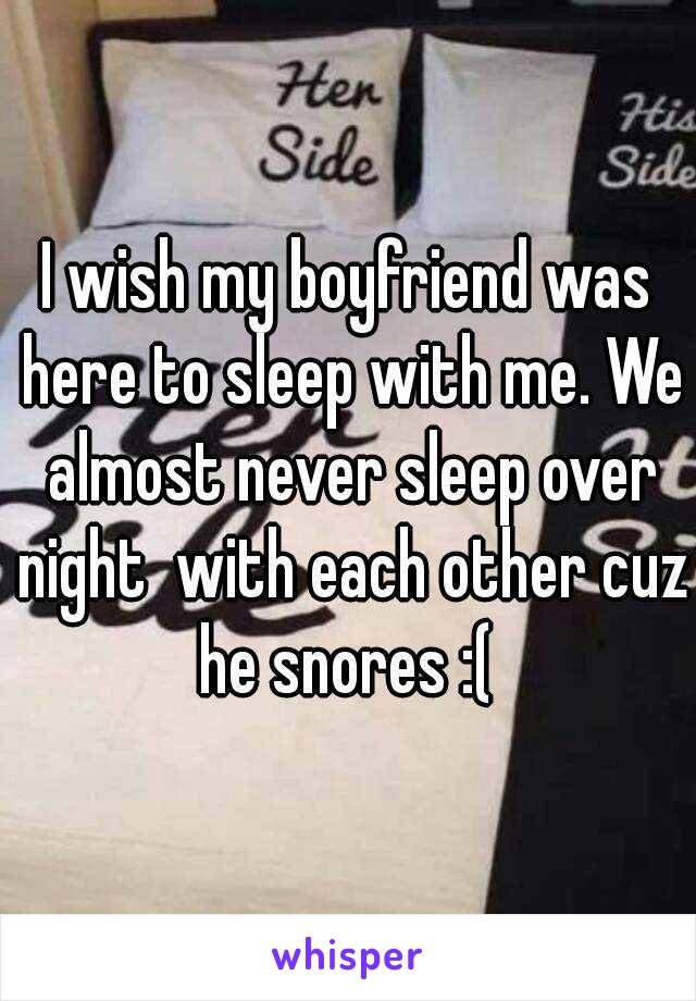 I wish my boyfriend was here to sleep with me. We almost never sleep over night  with each other cuz he snores :( 