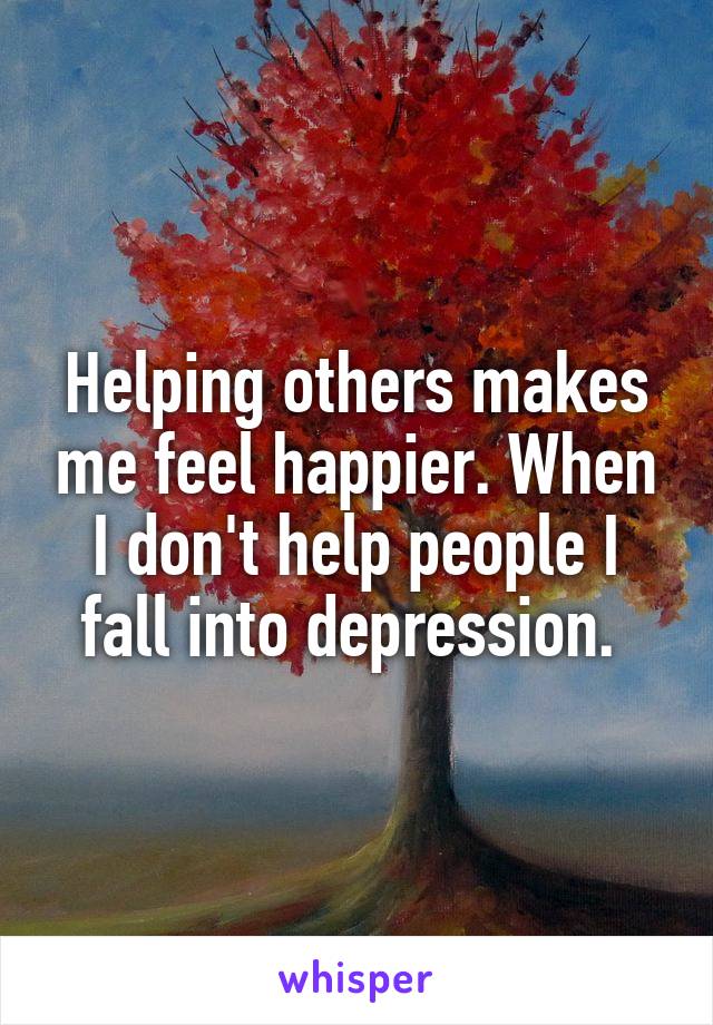 Helping others makes me feel happier. When I don't help people I fall into depression. 