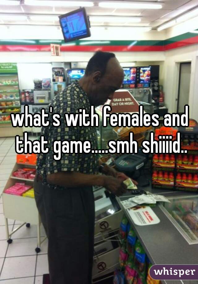 what's with females and that game.....smh shiiiid..
