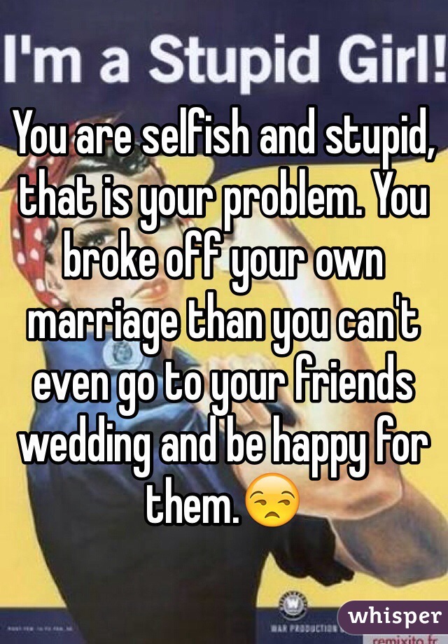 You are selfish and stupid, that is your problem. You broke off your own marriage than you can't even go to your friends wedding and be happy for them.😒