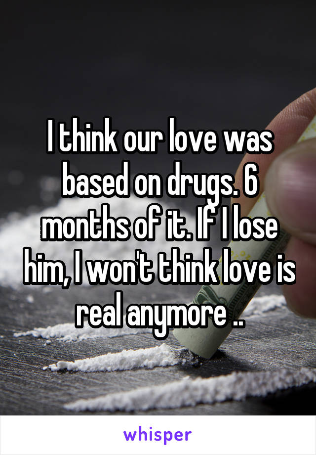 I think our love was based on drugs. 6 months of it. If I lose him, I won't think love is real anymore ..