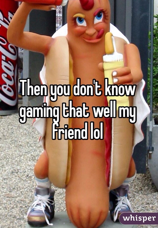 Then you don't know gaming that well my friend lol