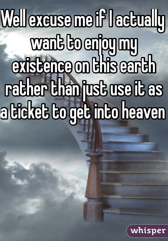 Well excuse me if I actually want to enjoy my existence on this earth rather than just use it as a ticket to get into heaven 