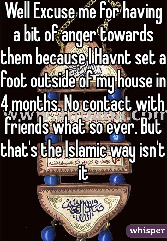 Well Excuse me for having a bit of anger towards them because I Havnt set a foot outside of my house in 4 months. No contact with friends what so ever. But that's the Islamic way isn't it