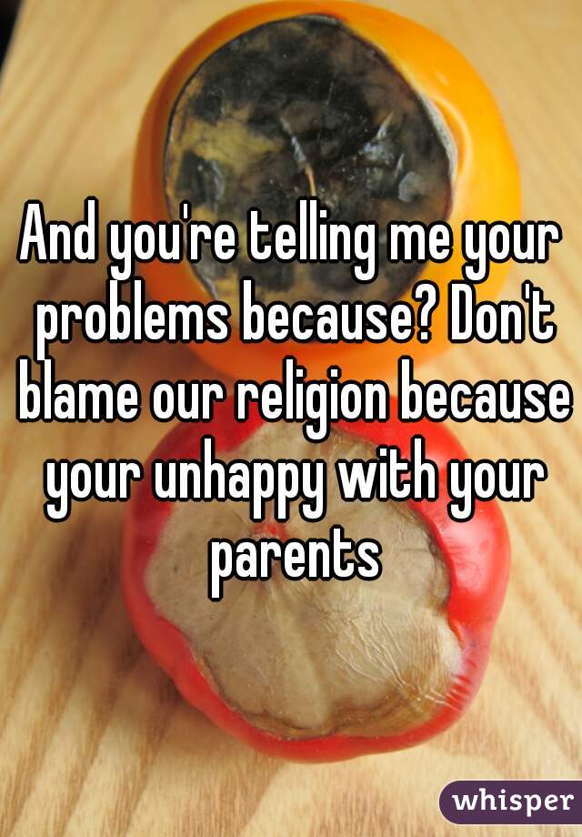 And you're telling me your problems because? Don't blame our religion because your unhappy with your parents