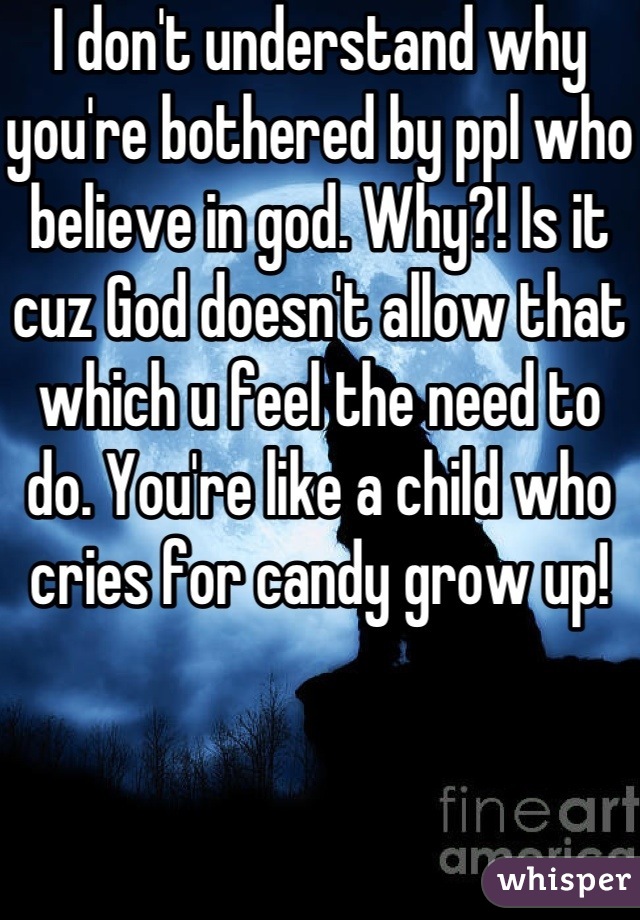 I don't understand why you're bothered by ppl who believe in god. Why?! Is it cuz God doesn't allow that which u feel the need to do. You're like a child who cries for candy grow up!