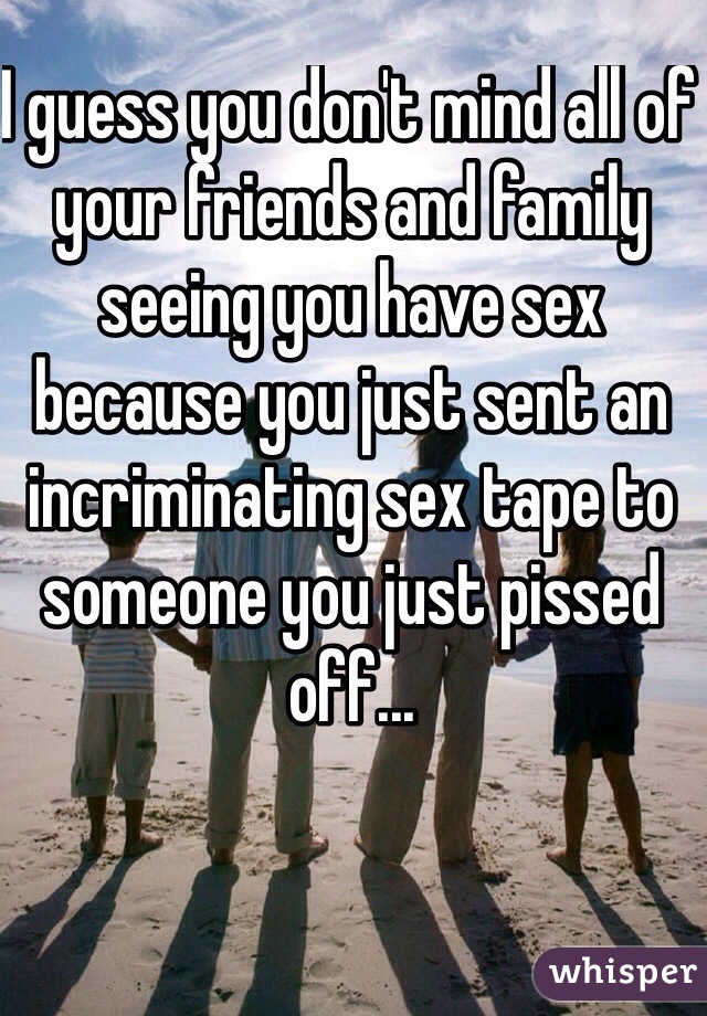 I guess you don't mind all of your friends and family seeing you have sex because you just sent an incriminating sex tape to someone you just pissed off... 