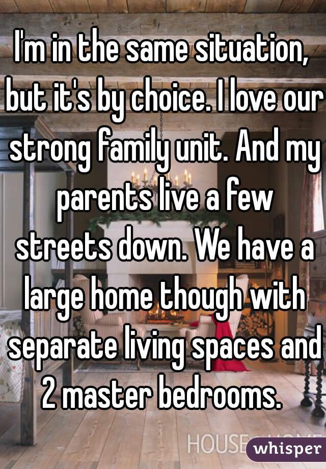 I'm in the same situation, but it's by choice. I love our strong family unit. And my parents live a few streets down. We have a large home though with separate living spaces and 2 master bedrooms. 