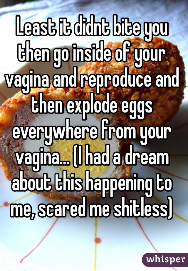 Least it didnt bite you then go inside of your vagina and reproduce and then explode eggs everywhere from your vagina... (I had a dream about this happening to me, scared me shitless)