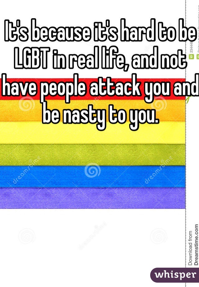 It's because it's hard to be LGBT in real life, and not have people attack you and be nasty to you. 