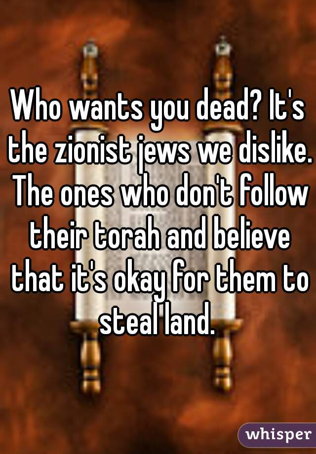 Who wants you dead? It's the zionist jews we dislike. The ones who don't follow their torah and believe that it's okay for them to steal land. 
