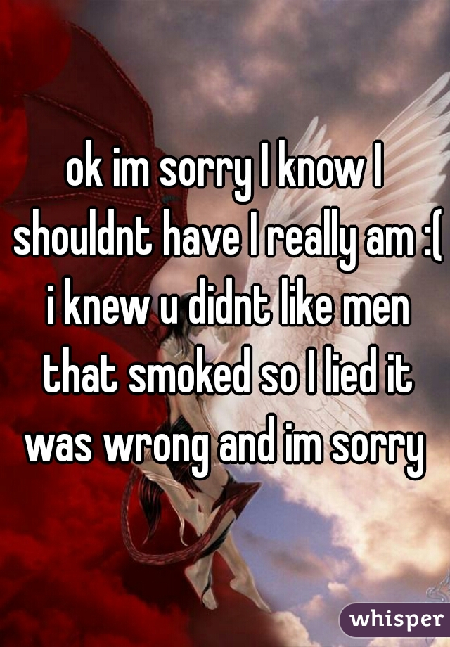 ok im sorry I know I shouldnt have I really am :( i knew u didnt like men that smoked so I lied it was wrong and im sorry 